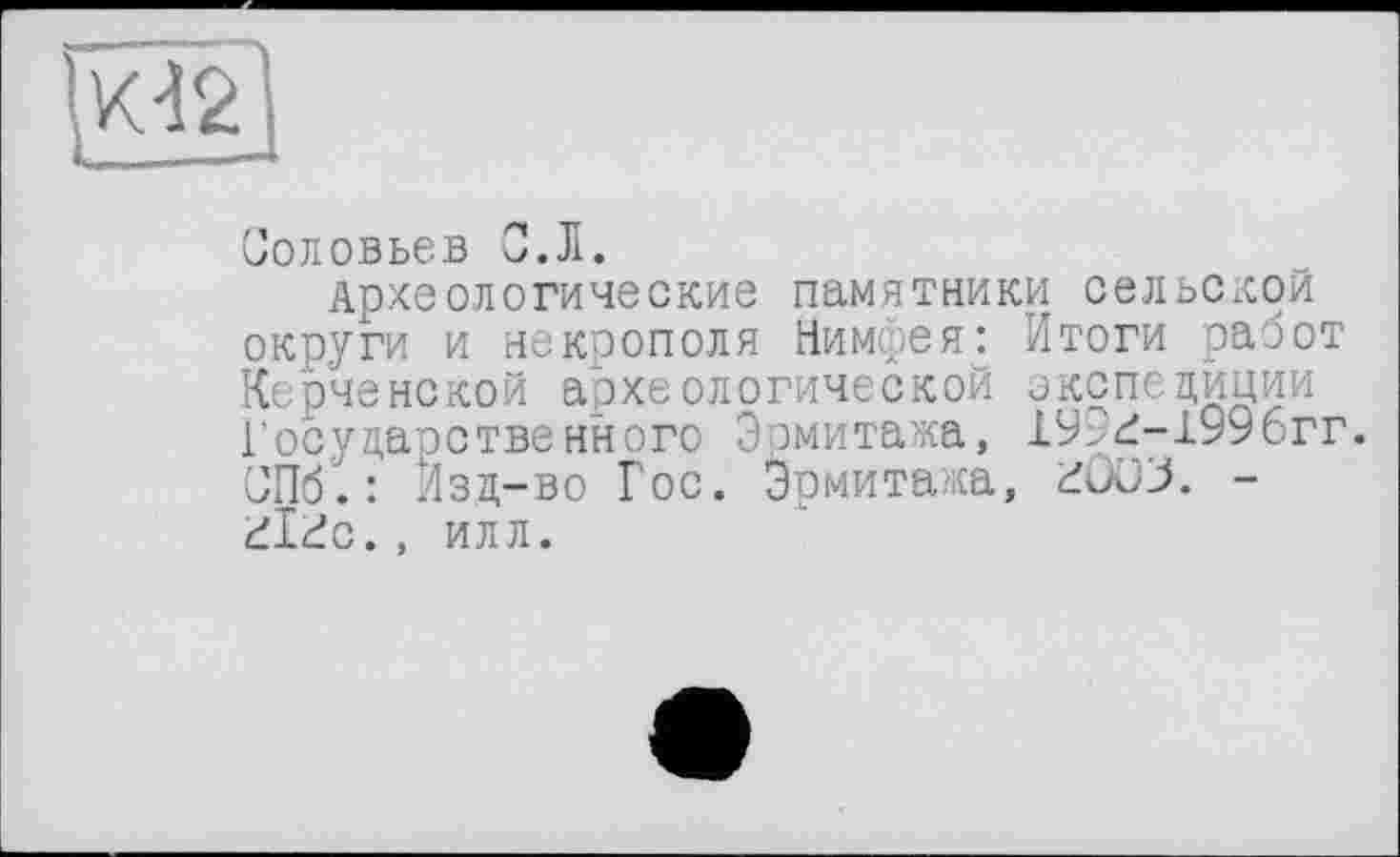 ﻿
Соловьев С.Л.
Археологические памятники сельской округи и некрополя Нимфея: Итоги работ Керченской археологической экспедиции Государственного Эрмитажа, 19Г^-1996гг. СПб". : Изд-во Гос. Эрмитажа, £ÛüJ. -ül^c., ИЛЛ.